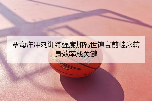 覃海洋冲刺训练强度加码世锦赛前蛙泳转身效率成关键