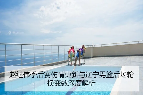 赵继伟季后赛伤情更新与辽宁男篮后场轮换变数深度解析