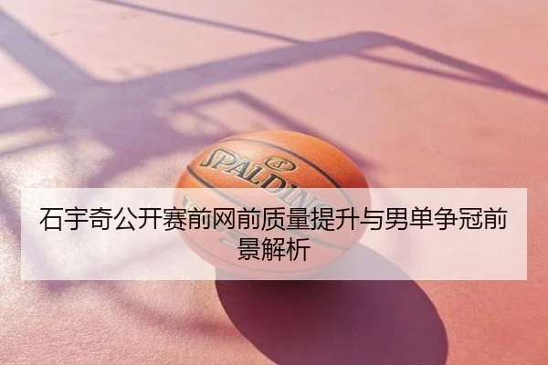 石宇奇公开赛前网前质量提升与男单争冠前景解析